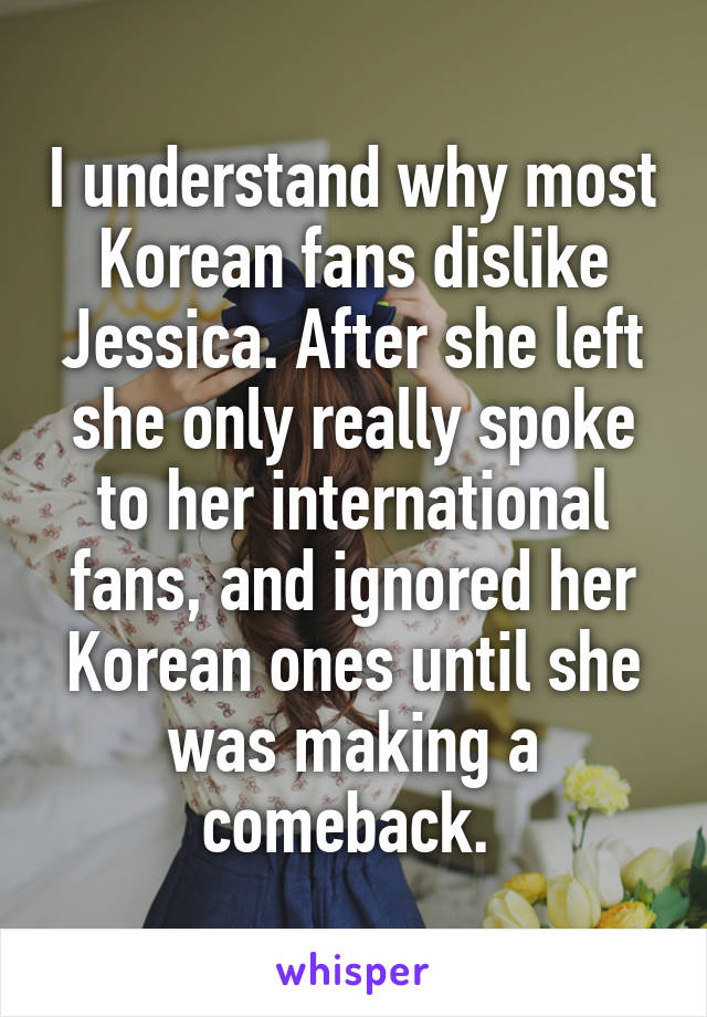 I understand why most Korean fans dislike Jessica. After she left she only really spoke to her international fans, and ignored her Korean ones until she was making a comeback. 