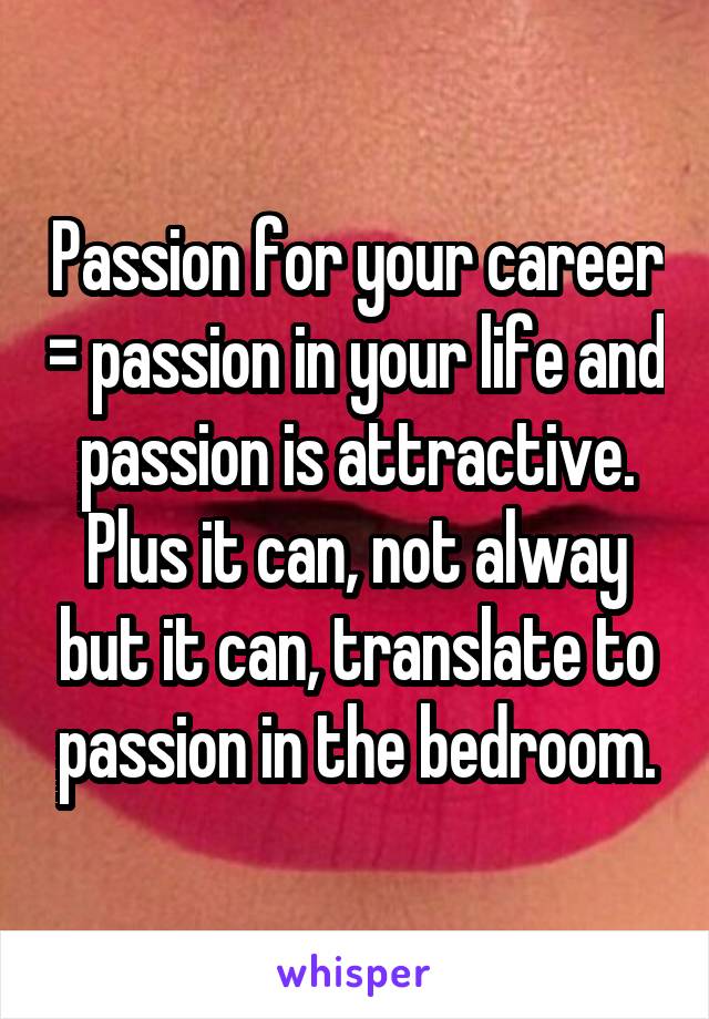 Passion for your career = passion in your life and passion is attractive. Plus it can, not alway but it can, translate to passion in the bedroom.