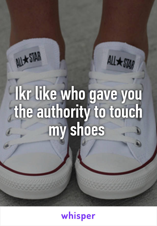 Ikr like who gave you the authority to touch my shoes 