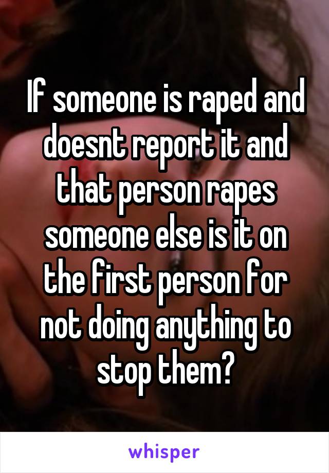 If someone is raped and doesnt report it and that person rapes someone else is it on the first person for not doing anything to stop them?