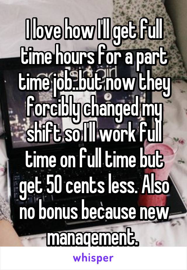 I love how I'll get full time hours for a part time job..but now they forcibly changed my shift so I'll work full time on full time but get 50 cents less. Also no bonus because new management. 