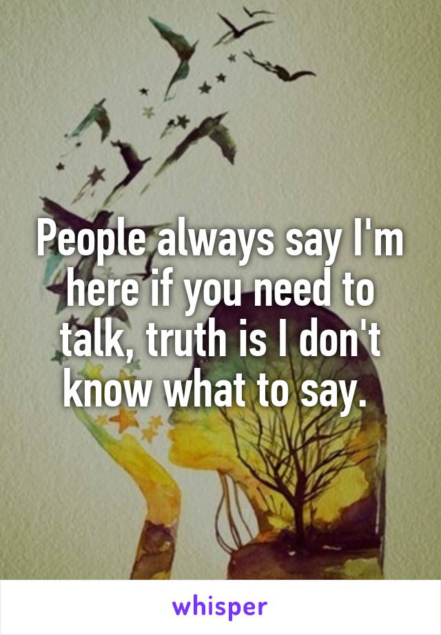 People always say I'm here if you need to talk, truth is I don't know what to say. 