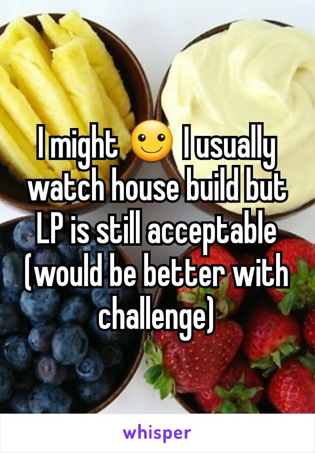 I might ☺ I usually watch house build but LP is still acceptable (would be better with challenge)