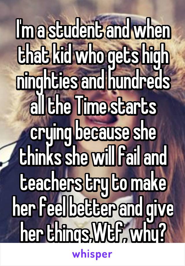 I'm a student and when that kid who gets high ninghties and hundreds all the Time starts crying because she thinks she will fail and teachers try to make her feel better and give her things,Wtf, why?