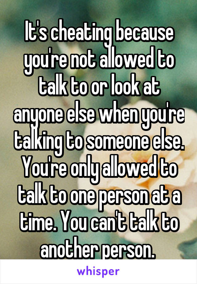 It's cheating because you're not allowed to talk to or look at anyone else when you're talking to someone else. You're only allowed to talk to one person at a time. You can't talk to another person. 