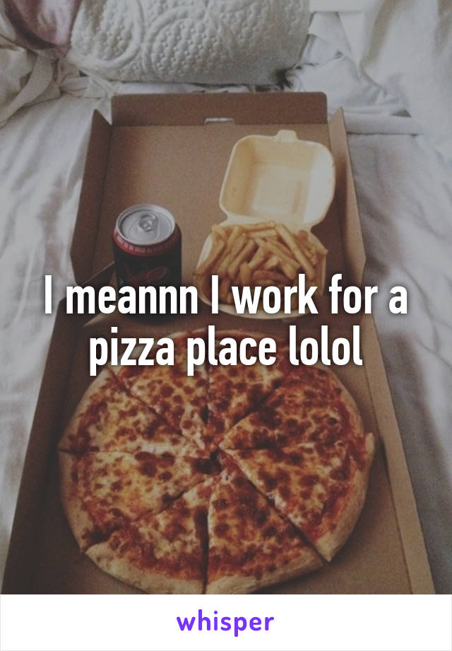 I meannn I work for a pizza place lolol