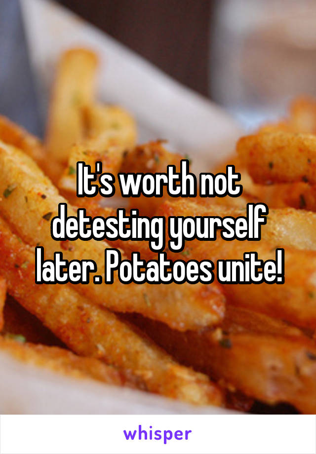 It's worth not detesting yourself later. Potatoes unite!