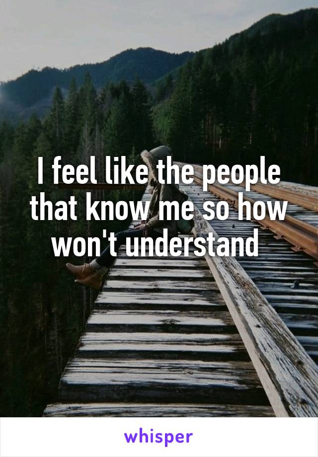 I feel like the people that know me so how won't understand 
