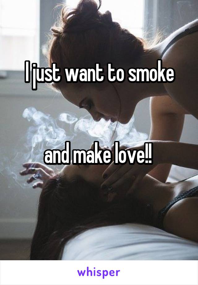 I just want to smoke
 

and make love!! 

