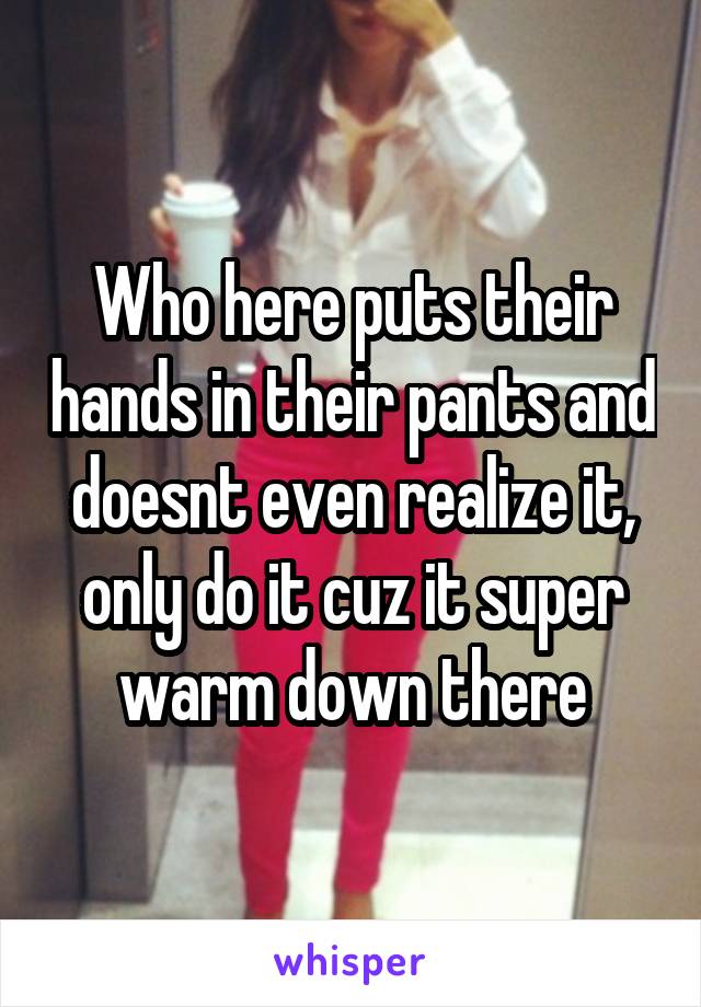 Who here puts their hands in their pants and doesnt even realize it, only do it cuz it super warm down there