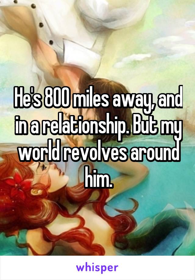 He's 800 miles away, and in a relationship. But my world revolves around him.