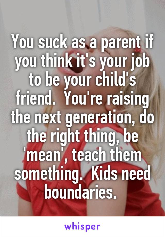 You suck as a parent if you think it's your job to be your child's friend.  You're raising the next generation, do the right thing, be 'mean', teach them something.  Kids need boundaries. 