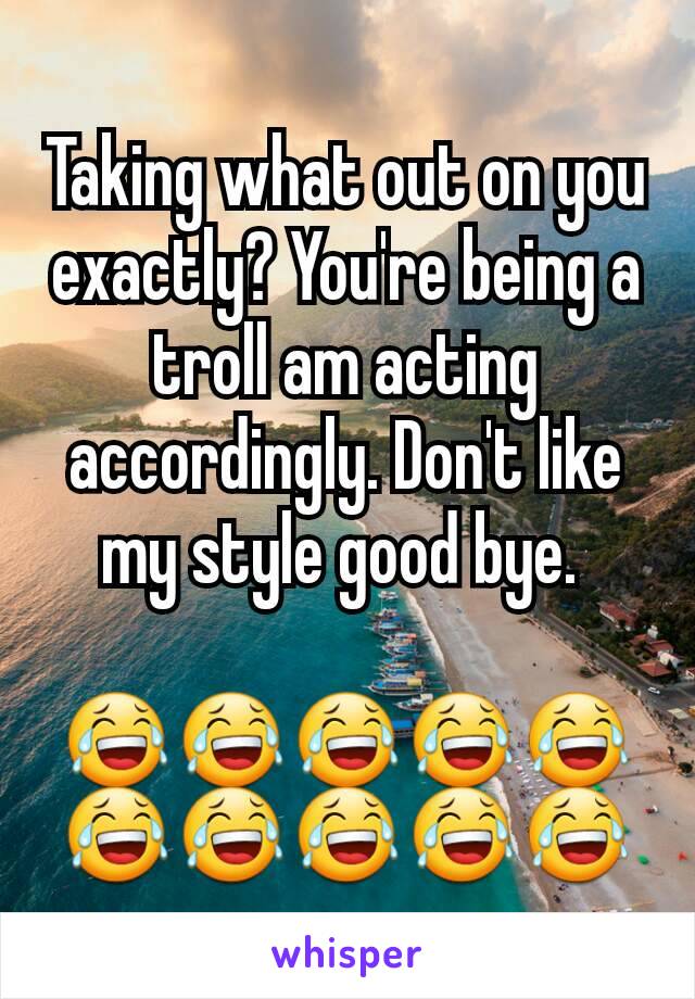 Taking what out on you exactly? You're being a troll am acting accordingly. Don't like my style good bye. 

😂😂😂😂😂😂😂😂😂😂