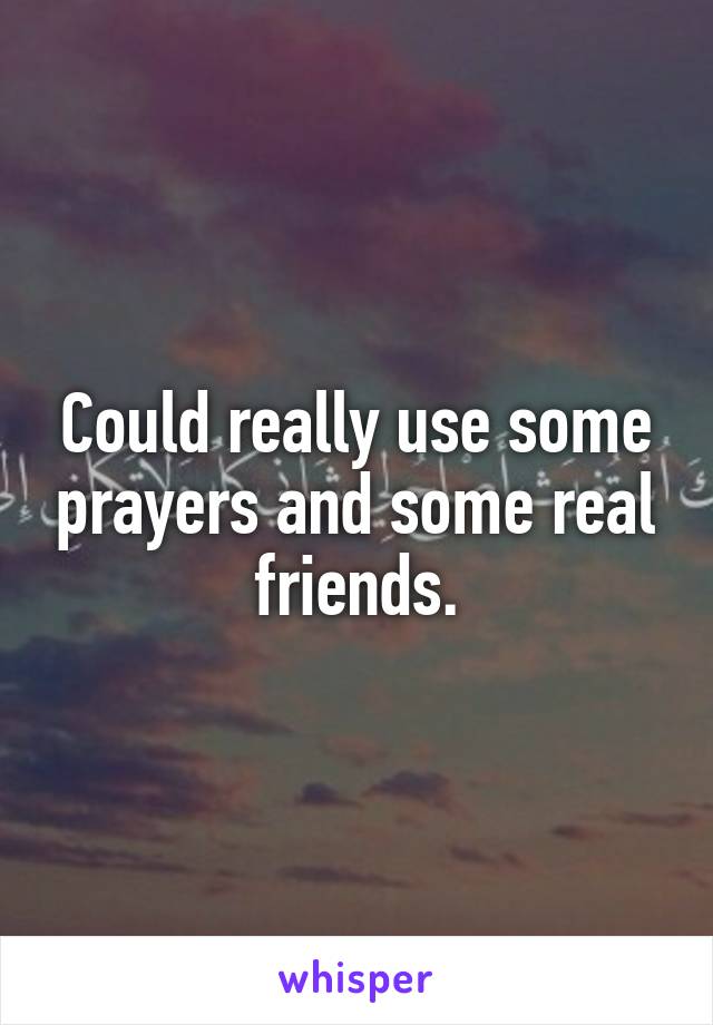 Could really use some prayers and some real friends.
