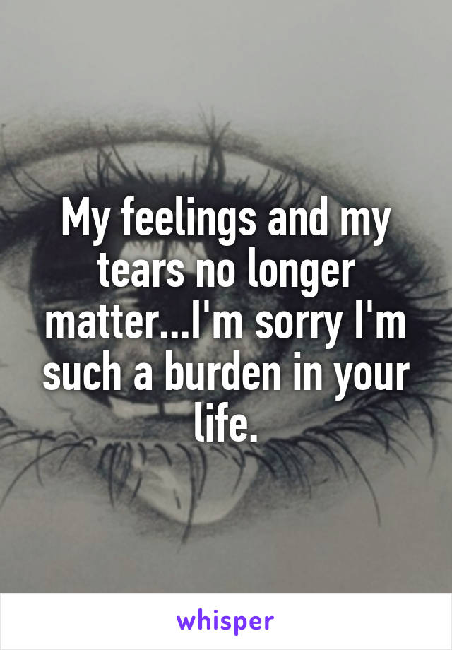 My feelings and my tears no longer matter...I'm sorry I'm such a burden in your life.