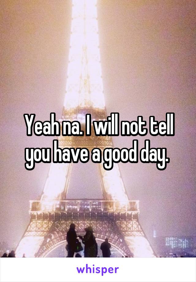 Yeah na. I will not tell you have a good day. 