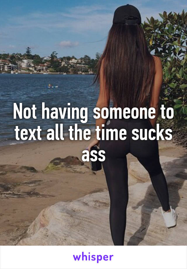 Not having someone to text all the time sucks ass