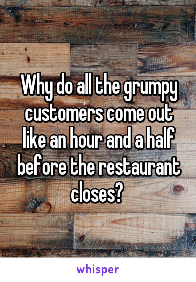 Why do all the grumpy customers come out like an hour and a half before the restaurant closes? 