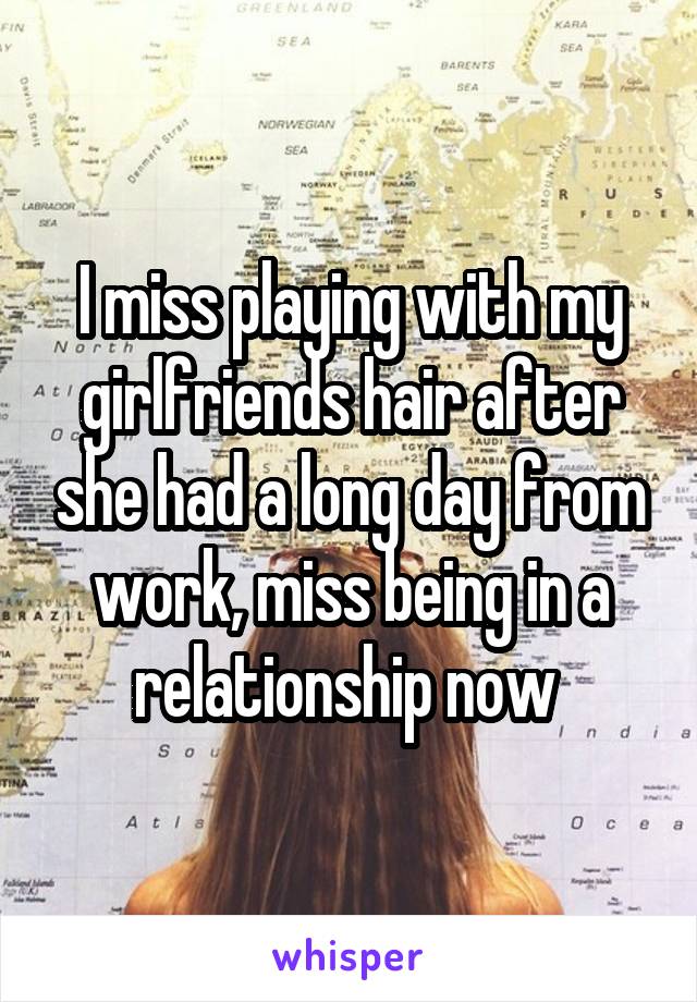 I miss playing with my girlfriends hair after she had a long day from work, miss being in a relationship now 