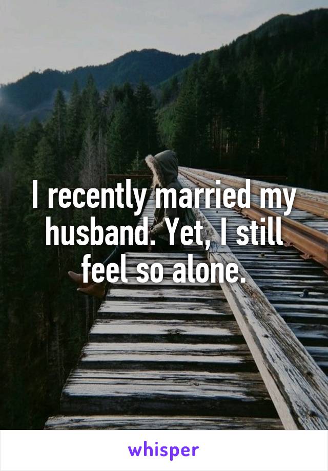 I recently married my husband. Yet, I still feel so alone.