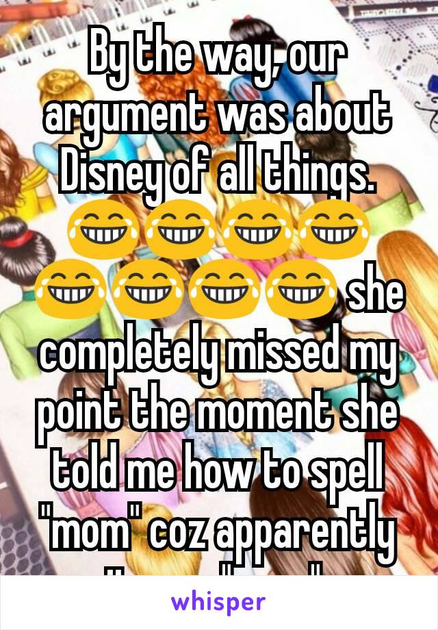 By the way, our argument was about Disney of all things. 😂😂😂😂😂😂😂😂 she completely missed my point the moment she told me how to spell "mom" coz apparently it was "mum".