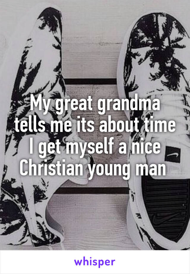My great grandma tells me its about time I get myself a nice Christian young man 