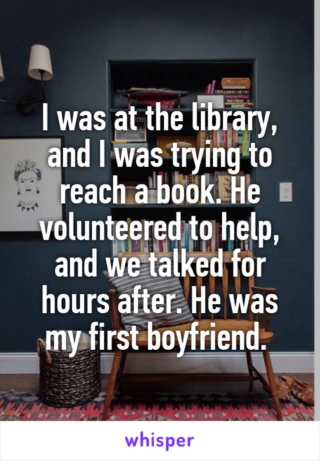 I was at the library, and I was trying to reach a book. He volunteered to help, and we talked for hours after. He was my first boyfriend. 
