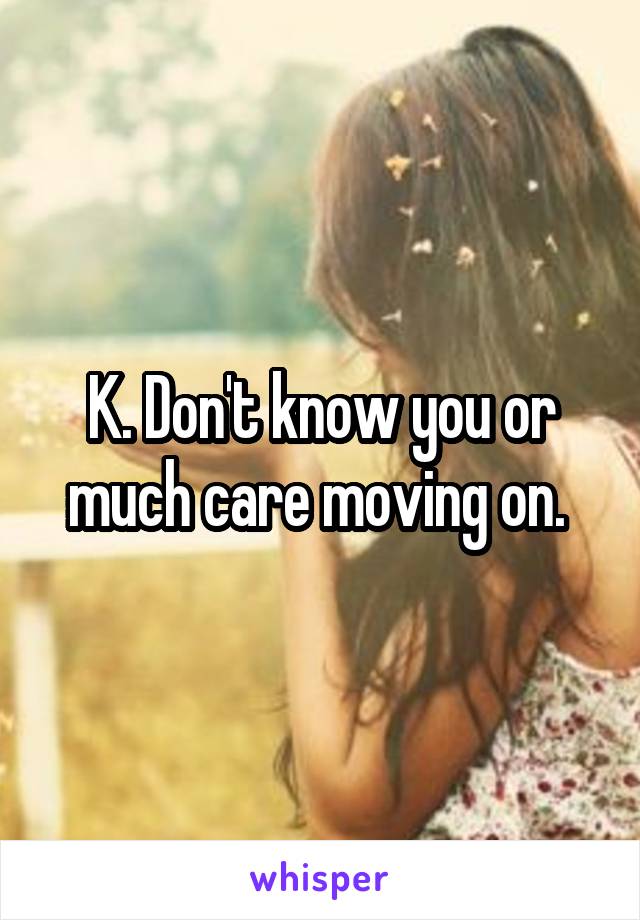 K. Don't know you or much care moving on. 