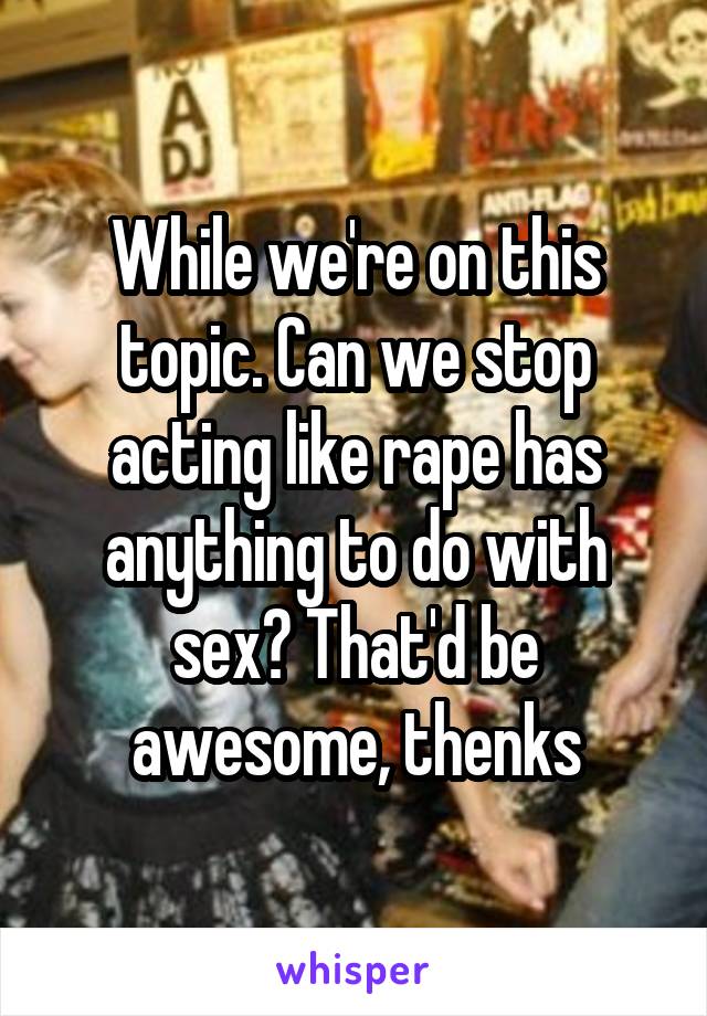 While we're on this topic. Can we stop acting like rape has anything to do with sex? That'd be awesome, thenks
