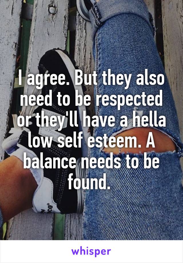 I agree. But they also need to be respected or they'll have a hella low self esteem. A balance needs to be found. 
