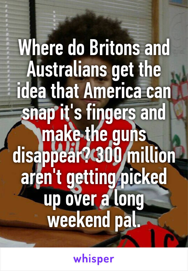 Where do Britons and Australians get the idea that America can snap it's fingers and make the guns disappear? 300 million aren't getting picked up over a long weekend pal.