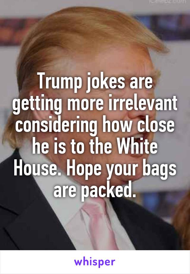 Trump jokes are getting more irrelevant considering how close he is to the White House. Hope your bags are packed.