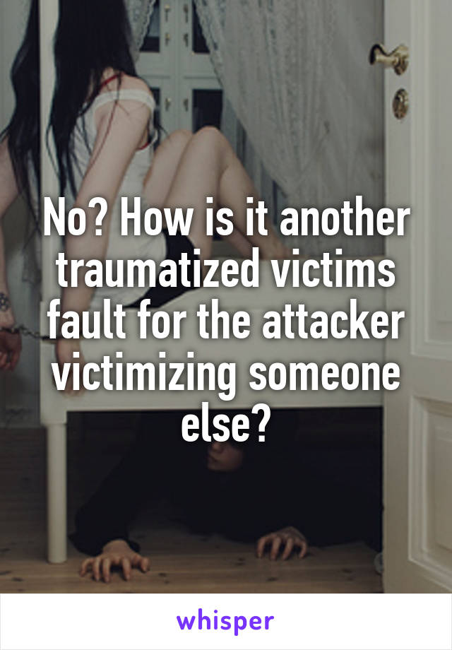 No? How is it another traumatized victims fault for the attacker victimizing someone else?