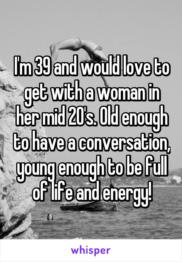 I'm 39 and would love to get with a woman in her mid 20's. Old enough to have a conversation, young enough to be full of life and energy!