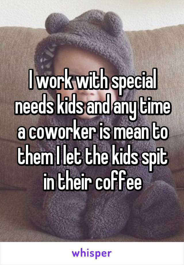 I work with special needs kids and any time a coworker is mean to them I let the kids spit in their coffee
