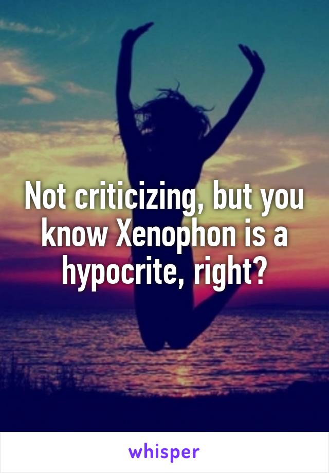 Not criticizing, but you know Xenophon is a hypocrite, right?