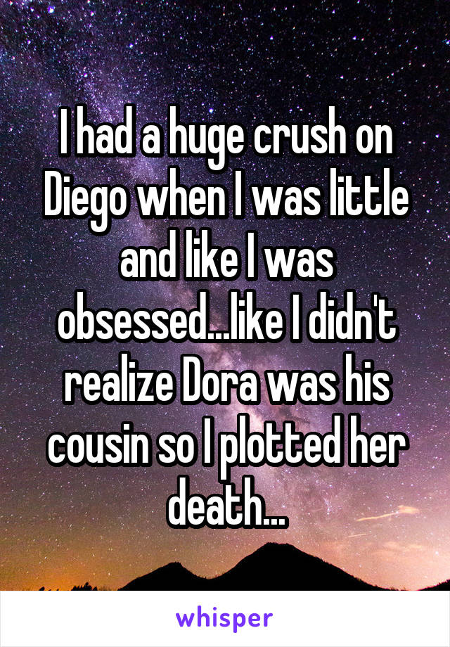 I had a huge crush on Diego when I was little and like I was obsessed...like I didn't realize Dora was his cousin so I plotted her death...
