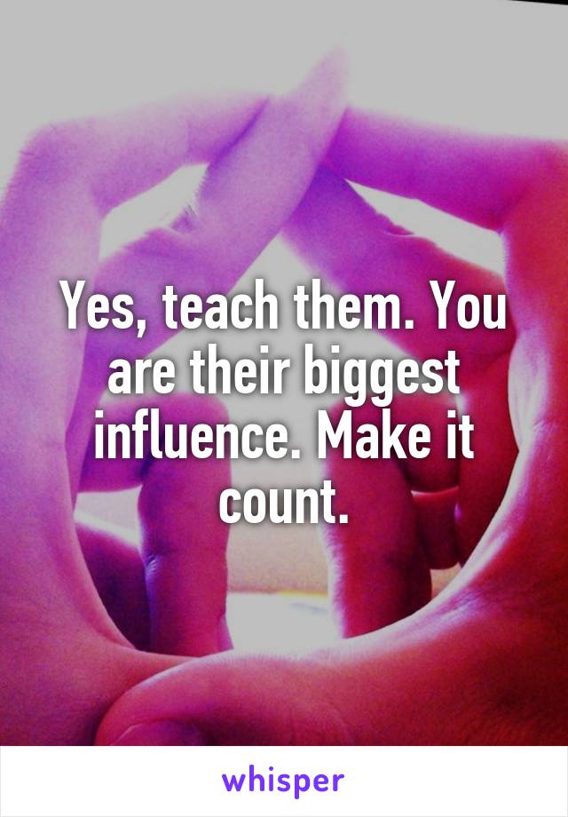 Yes, teach them. You are their biggest influence. Make it count.