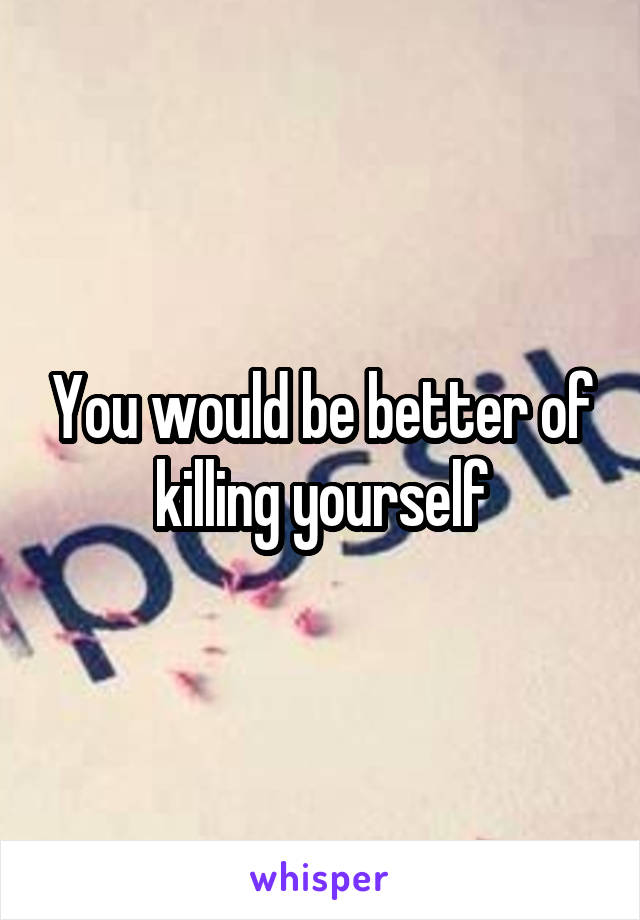 You would be better of killing yourself