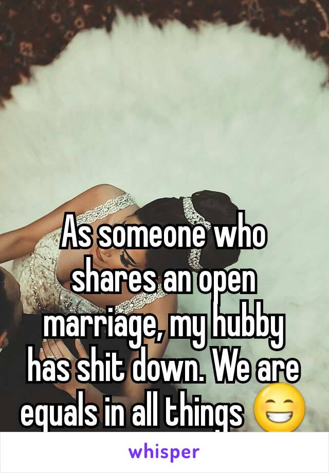 As someone who shares an open marriage, my hubby has shit down. We are equals in all things 😁