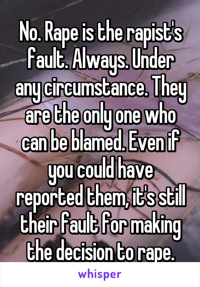 No. Rape is the rapist's fault. Always. Under any circumstance. They are the only one who can be blamed. Even if you could have reported them, it's still their fault for making the decision to rape.