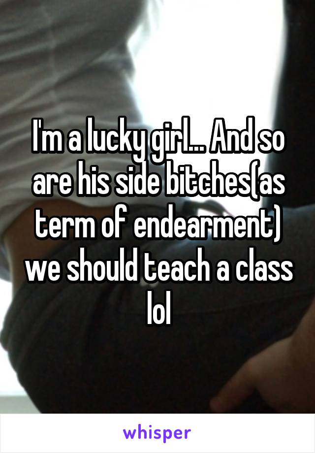 I'm a lucky girl... And so are his side bitches(as term of endearment) we should teach a class lol