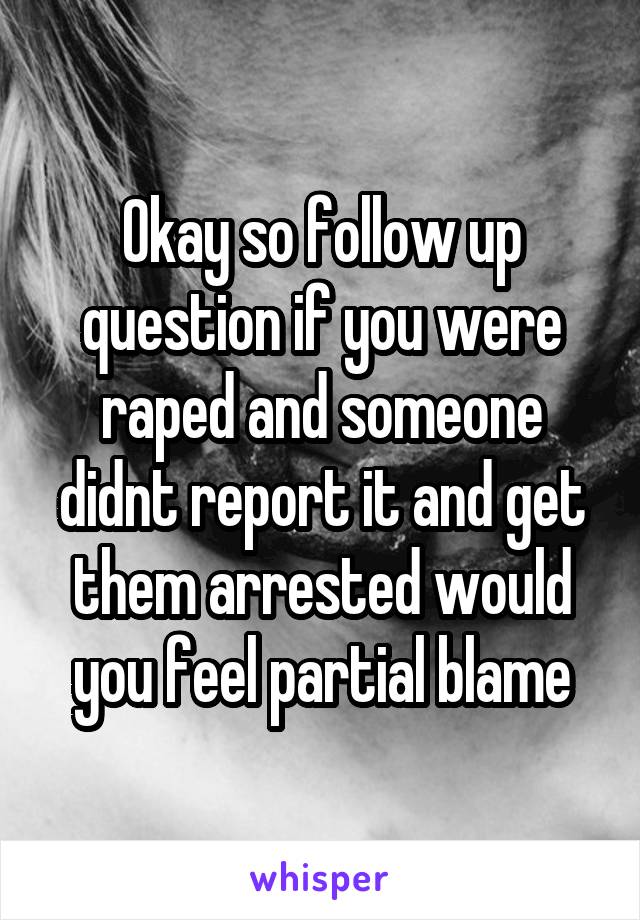 Okay so follow up question if you were raped and someone didnt report it and get them arrested would you feel partial blame