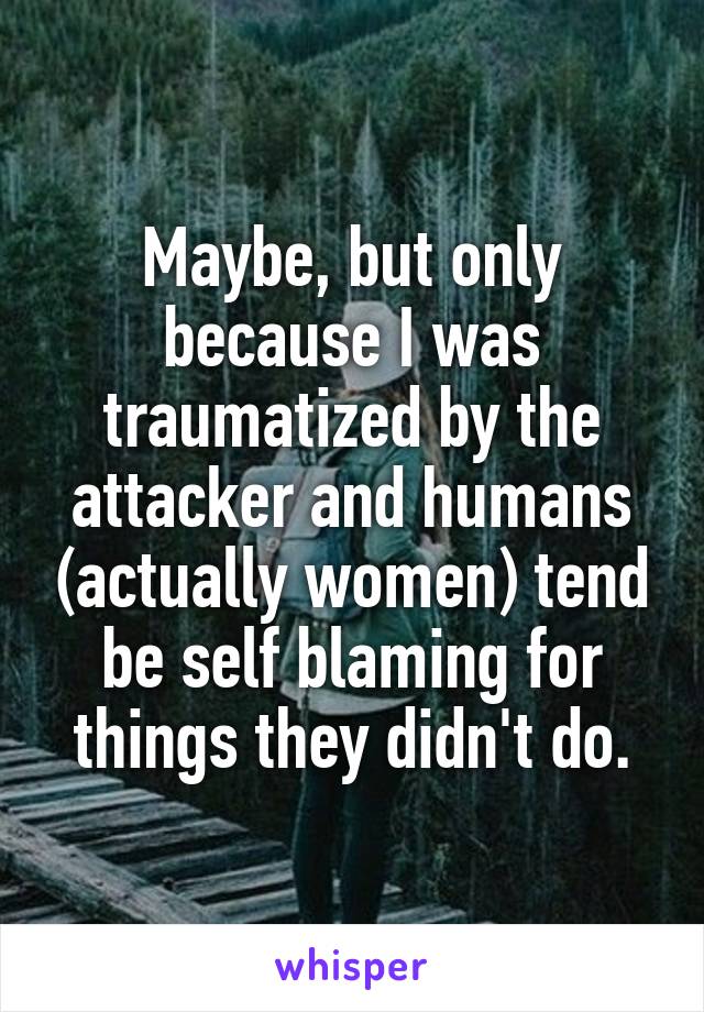 Maybe, but only because I was traumatized by the attacker and humans (actually women) tend be self blaming for things they didn't do.