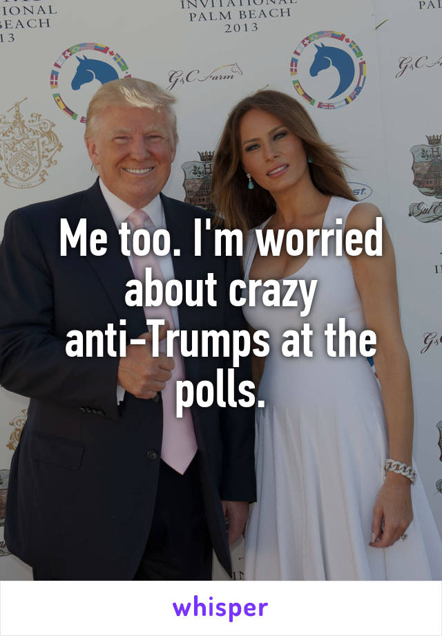 Me too. I'm worried about crazy anti-Trumps at the polls.