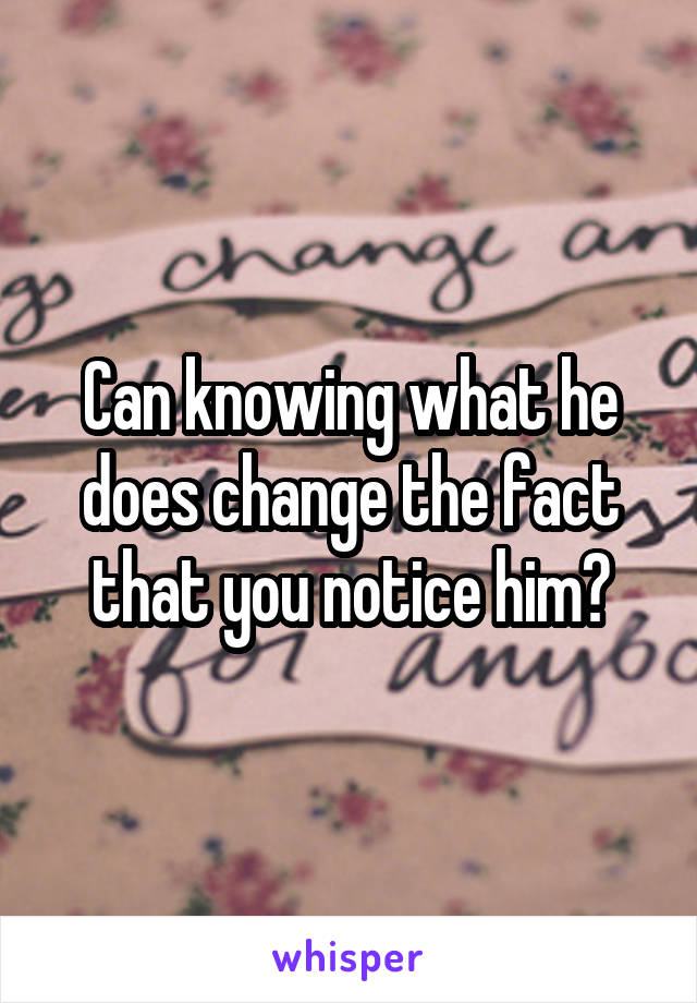 Can knowing what he does change the fact that you notice him?