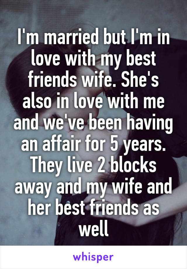 I'm married but I'm in love with my best friends wife. She's also in love with me and we've been having an affair for 5 years. They live 2 blocks away and my wife and her best friends as well