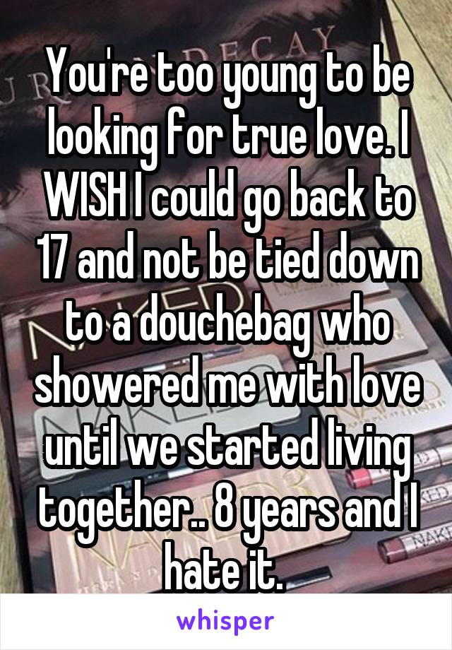 You're too young to be looking for true love. I WISH I could go back to 17 and not be tied down to a douchebag who showered me with love until we started living together.. 8 years and I hate it. 