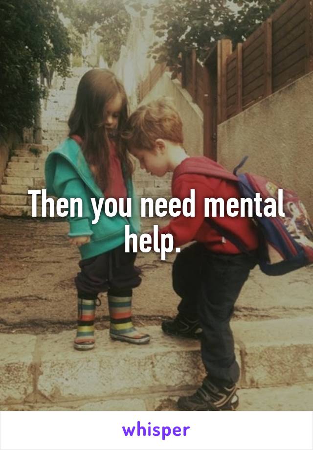 Then you need mental help. 