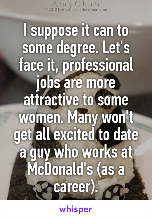 I suppose it can to some degree. Let's face it, professional jobs are more attractive to some women. Many won't get all excited to date a guy who works at McDonald's (as a career).